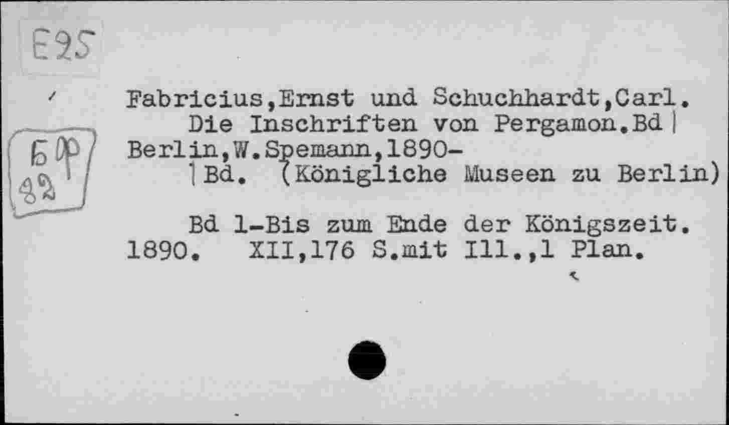 ﻿E2S
Fabricius,Ernst und Schuchhardt,Carl.
Die Inschriften von Pergamon.Bd ) Be rl in, W.Spemann,1890-
1 Bd. (Königliche Museen zu Berlin)
Bd 1-Bis zum Ende der Königszeit.
1890. XII,176 S.mit Ill.,l Plan.